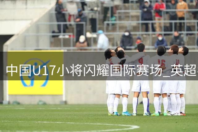 中国U17小将闪耀国际赛场 英超名帅点名赵松源天赋惊人