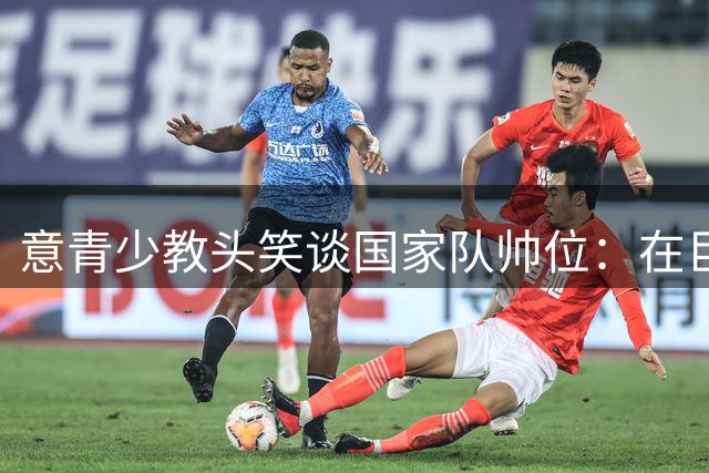意青少教头笑谈国家队帅位：在巨星教练堆中如同"误入狼群