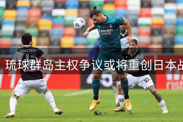 琉球群岛主权争议或将重创日本战略布局