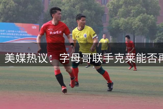 美媒热议：字母哥联手克莱能否再现詹姆斯&雷阿伦式传奇？