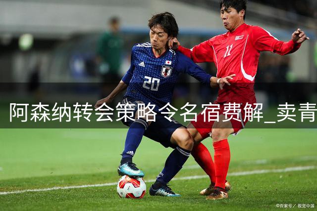 阿森纳转会策略令名宿费解 卖青训购大牌引热议